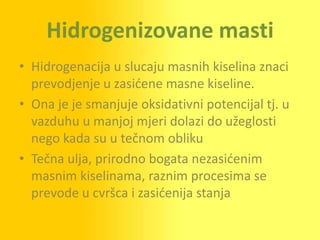 Hidrogenizovane masti
• Hidrogenacija u slucaju masnih kiselina znaci
  prevodjenje u zasidene masne kiseline.
• Ona je je smanjuje oksidativni potencijal tj. u
  vazduhu u manjoj mjeri dolazi do užeglosti
  nego kada su u tečnom obliku
• Tečna ulja, prirodno bogata nezasidenim
  masnim kiselinama, raznim procesima se
  prevode u cvršca i zasidenija stanja
 