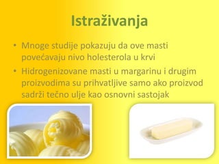 Istraživanja
• Mnoge studije pokazuju da ove masti
  povedavaju nivo holesterola u krvi
• Hidrogenizovane masti u margarinu i drugim
  proizvodima su prihvatljive samo ako proizvod
  sadrži tečno ulje kao osnovni sastojak
 