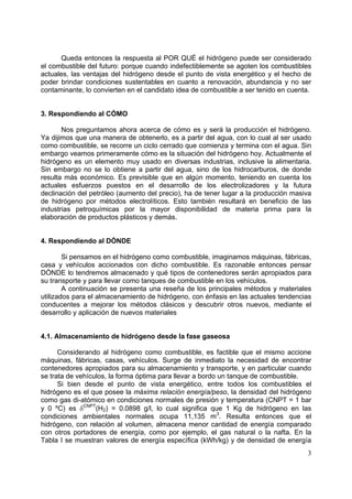 Queda entonces la respuesta al POR QUÉ el hidrógeno puede ser considerado
el combustible del futuro: porque cuando indefectiblemente se agoten los combustibles
actuales, las ventajas del hidrógeno desde el punto de vista energético y el hecho de
poder brindar condiciones sustentables en cuanto a renovación, abundancia y no ser
contaminante, lo convierten en el candidato idea de combustible a ser tenido en cuenta.


3. Respondiendo al CÓMO

       Nos preguntamos ahora acerca de cómo es y será la producción el hidrógeno.
Ya dijimos que una manera de obtenerlo, es a partir del agua, con lo cual al ser usado
como combustible, se recorre un ciclo cerrado que comienza y termina con el agua. Sin
embargo veamos primeramente cómo es la situación del hidrógeno hoy. Actualmente el
hidrógeno es un elemento muy usado en diversas industrias, inclusive la alimentaria.
Sin embargo no se lo obtiene a partir del agua, sino de los hidrocarburos, de donde
resulta más económico. Es previsible que en algún momento, teniendo en cuenta los
actuales esfuerzos puestos en el desarrollo de los electrolizadores y la futura
declinación del petróleo (aumento del precio), ha de tener lugar a la producción masiva
de hidrógeno por métodos electrolíticos. Esto también resultará en beneficio de las
industrias petroquímicas por la mayor disponibilidad de materia prima para la
elaboración de productos plásticos y demás.


4. Respondiendo al DÓNDE

        Si pensamos en el hidrógeno como combustible, imaginamos máquinas, fábricas,
casa y vehículos accionados con dicho combustible. Es razonable entonces pensar
DÓNDE lo tendremos almacenado y qué tipos de contenedores serán apropiados para
su transporte y para llevar como tanques de combustible en los vehículos.
        A continuación se presenta una reseña de los principales métodos y materiales
utilizados para el almacenamiento de hidrógeno, con énfasis en las actuales tendencias
conducentes a mejorar los métodos clásicos y descubrir otros nuevos, mediante el
desarrollo y aplicación de nuevos materiales


4.1. Almacenamiento de hidrógeno desde la fase gaseosa

      Considerando al hidrógeno como combustible, es factible que el mismo accione
máquinas, fábricas, casas, vehículos. Surge de inmediato la necesidad de encontrar
contenedores apropiados para su almacenamiento y transporte, y en particular cuando
se trata de vehículos, la forma óptima para llevar a bordo un tanque de combustible.
      Si bien desde el punto de vista energético, entre todos los combustibles el
hidrógeno es el que posee la máxima relación energía/peso, la densidad del hidrógeno
como gas di-atómico en condiciones normales de presión y temperatura (CNPT = 1 bar
y 0 ºC) es δCNPT(H2) = 0.0898 g/l, lo cual significa que 1 Kg de hidrógeno en las
condiciones ambientales normales ocupa 11,135 m3. Resulta entonces que el
hidrógeno, con relación al volumen, almacena menor cantidad de energía comparado
con otros portadores de energía, como por ejemplo, el gas natural o la nafta. En la
Tabla I se muestran valores de energía específica (kWh/kg) y de densidad de energía
                                                                                     3
 