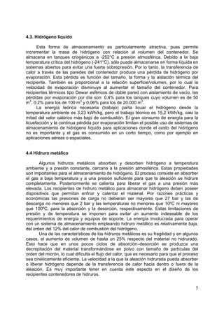 4.3. Hidrógeno líquido

      Esta forma de almacenamiento es particularmente atractiva, pues permite
incrementar la masa de hidrógeno con relación al volumen del contenedor. Se
almacena en tanques criogénicos a -252°C a presión atmosférica. Debido a la baja
temperatura crítica del hidrógeno (-241°C), sólo puede almacenarse en forma líquida en
sistemas abiertos para evitar una fuerte sobrepresión. Por lo tanto, la transferencia de
calor a través de las paredes del contenedor produce una pérdida de hidrógeno por
evaporación. Esta pérdida es función del tamaño, la forma y la aislación térmica del
recipiente. También es proporcional a la relación superficie/volumen, por lo cual la
velocidad de evaporación disminuye al aumentar el tamaño del contenedor. Para
recipientes térmicos tipo Dewar esféricos de doble pared con aislamiento de vacío, las
pérdidas por evaporación por día son: 0,4% para los tanques cuyo volumen es de 50
m3, 0,2% para los de 100 m3 y 0,06% para los de 20.000 m3.
      La energía teórica necesaria (trabajo) parta licuar el hidrógeno desde la
temperatura ambiente es 3,23 kWh/kg, pero el trabajo técnico es 15,2 kWh/kg, casi la
mitad del valor calórico más bajo de combustión. El gran consumo de energía para la
licuefacción y la continua pérdida por evaporación limitan el posible uso de sistemas de
almacenamiento de hidrógeno líquido para aplicaciones donde el costo del hidrógeno
no es importante y el gas es consumido en un corto tiempo, como por ejemplo en
aplicaciones aéreas o espaciales.


4.4 Hidruro metálico

       Algunos hidruros metálicos absorben y desorben hidrógeno a temperatura
ambiente y a presión constante, cercana a la presión atmosférica. Estas propiedades
son importantes para el almacenamiento de hidrógeno. El proceso consiste en absorber
el gas a baja temperatura y a una presión suficiente para que la aleación se hidrure
completamente. Posteriormente se calienta para liberar el gas a una presión más
elevada. Los recipientes de hidruro metálico para almacenar hidrógeno deben poseer
dispositivos que permitan enfriar y calentar el material. Por razones prácticas y
económicas las presiones de carga no debieran ser mayores que 27 bar y las de
descarga no menores que 2 bar y las temperaturas no menores que 10ºC ni mayores
que 100ºC, para la absorción y la desorción, respectivamente. Estas limitaciones de
presión y de temperatura se imponen para evitar un aumento indeseable de los
requerimientos de energía y equipos de soporte. La energía involucrada para operar
con un sistema de almacenamiento empleando hidruro metálico es relativamente baja,
del orden del 12% del calor de combustión del hidrógeno.
       Una de las características de los hidruros metálicos es su fragilidad y en algunos
casos, el aumento de volumen de hasta un 25% respecto del material no hidrurado.
Esto hace que en unos pocos ciclos de absorción–desorción se produzca una
decrepitación del material transformándose en polvo con tamaño de partículas del
orden del micrón, lo cual dificulta el flujo del calor, que es necesario para que el proceso
sea cinéticamente eficiente. La velocidad a la que la aleación hidrurada pueda absorber
o liberar hidrógeno depende de la transferencia de calor hacia dentro o fuera de la
aleación. Es muy importante tener en cuenta este aspecto en el diseño de los
recipientes contenedores de hidruros.


                                                                                          5
 