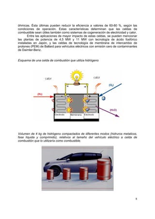 óhmicas. Ésta últimas pueden reducir la eficiencia a valores de 60-80 %, según las
condiciones de operación. Estas características determinan que las celdas de
combustible sean útiles también como sistemas de cogeneración de electricidad y calor.
       Entre las aplicaciones de mayor impacto de estas celdas, se pueden mencionar
las plantas de potencia de 4,5 MW y 11 MW con tecnología de ácido fosfórico
instaladas en Japón, y las celdas de tecnología de membrana de intercambio de
protones (PEM) de Ballard para vehículos eléctricos con emisión cero de contaminantes
de Daimler-Benz.


Esquema de una celda de combustión que utiliza hidrógeno




Volumen de 4 kg de hidrógeno compactados de diferentes modos (hidruros metalicos,
fase líquida y comprimido), relativos al tamaño del vehículo eléctrico a celda de
combustión que lo utilizaría como combustible.




                                                                                    8
 