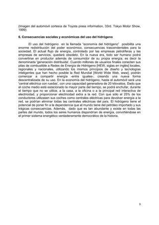 (Imagen del automóvil cortesía de Toyota press information, 33rd. Tokyo Motor Show,
1999)

6. Consecuencias sociales y económicas del uso del hidrógeno

        El uso del hidrógeno en la llamada “economía del hidrógeno” posibilita una
enorme redistribución del poder económico, consecuencias trascendentales para la
sociedad. El actual flujo de energía, controlado por las empresas petrolíferas y las
empresas de servicios, quedará obsoleto. En la nueva era, todo ser humano podrá
convertirse en productor además de consumidor de su propia energía, es decir la
denominada 'generación distribuida'. Cuando millones de usuarios finales conecten sus
pilas de combustible a Redes de Energía de Hidrógeno [HEW, siglas en inglés] locales,
regionales y nacionales, utilizando los mismos principios de diseño y tecnologías
inteligentes que han hecho posible la Red Mundial [World Wide Web, www], podrán
comenzar a compartir energía -entre iguales-, creando una nueva forma
descentralizada de su uso. En la economía del hidrógeno, hasta el automóvil será una
'central eléctrica con ruedas', con una capacidad generadora de 20 kilovatios. Dado que
el coche medio está estacionado la mayor parte del tiempo, se podrá enchufar, durante
el tiempo que no se utilice, a la casa, a la oficina o a la principal red interactiva de
electricidad, y proporcionar electricidad extra a la red. Con que sólo el 25% de los
conductores utilizasen sus coches como centrales eléctricas para devolver energía a la
red, se podrían eliminar todas las centrales eléctricas del país. El hidrógeno tiene el
potencial de poner fin a la dependencia que el mundo tiene del petróleo importado y sus
trágicas consecuencias. Además, dado que es tan abundante y existe en todas las
partes del mundo, todos los seres humanos dispondrían de energía, convirtiéndose en
el primer sistema energético verdaderamente democrático de la historia.




                                                                                      9
 