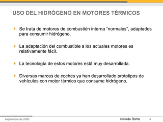USO DEL HIDRÓGENO EN MOTORES TÉRMICOS Se trata de motores de combustión interna “normales”, adaptados para consumir hidrógeno. La adaptación del combustible a los actuales motores es relativamente fácil.  La tecnología de estos motores está muy desarrollada. Diversas marcas de coches ya han desarrollado prototipos de vehículos con motor térmico que consume hidrógeno. 