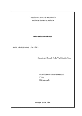 Universidade Católica de Moçambique
Instituto de Educação à Distância
Tema: Trabalho de Campo
Amina João Matembedje – 708192959
Docente: dr. Momede Abílio Vaz Filiminio Mesa
Licenciatura em Ensino de Geografia
2º Ano
Hidrogeografia
Milange, Junho, 2020
 