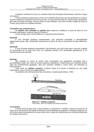 Infiltração e dry well
Capitulo 2- Noções de Hidrogeologia.
Engenheiro Plínio Tomaz 22 de agosto de 2011 pliniotomaz@uol.com.br
2-11
O aqüífero confinado fica como um sandwich entre duas formações impermeáveis, conforme a Figura
(2.6) parte A.
A água contida fica pressurizada e forma uma superfície piezométrica que fica geralmente no subsolo.
Quando a superfície piezométrica fica acima do solo, um poço profundo pode ter a água saindo naturalmente
sem ação de bomba centrífuga. Teremos então um poço artesiano, cujo nome se deve a região de Artois na
França, onde primeiro se constatou este fato.
2.9 Aqüífero não confinado (livre)
No aqüífero não confinado ou aqüífero livre supõe-se a existência na parte de baixo de uma
formação impermeável, conforme Figura (2.6) parte B.
O nível de água será o lençol freático ou a superfície potenciométrica.
Aquitarde
É uma formação geológica semipermeável, pois apresenta porosidade e permeabilidade
relativamente baixas. São consideradas desprezíveis do ponto de vista de suprimento de água (Mestrinho,
1997).
Aquiclude
É uma formação geológica impermeável e não fraturada, que pode conter água, mas sem condição
de movimentá-la de um lugar para outro, em condições naturais e em quantidades significativas. É um
exemplo extremo de aquitarde.
Aquifuge
São camadas ou corpos de rochas muito compactadas que apresentam porosidade total e
permeabilidade quase nula, como as rochas cristalinas magmáticas e metamórficas que constituem grande
parte dos embasamentos geológicos, alem dos quartzitos, basaltos e rochas afins, não fraturadas ou
intemperizados.
Pode existir um aqüífero suspenso, conforme Figura (2.7) devido a existência de uma argila
impermeável, o que é comum em regiões glaciais.
Os aqüíferos não confinados são mais vulneráveis a contaminação (Delleur, 1999).
Figura 2.7 - Aqüífero suspenso
Fonte: Delleur, 1999. The Handbook groundwater engineering.
2.10 Interflow
O escoamento da água entre o lençol freático e a superfície é o interflow, conforme se pode ver na
Figura (2.8). Isto acontece em regiões de florestas onde há depósitos de vegetais e a infiltração chega até uns
dois metros abaixo da superfície num prazo muito curto. A água do interflow pode ser conduzida diretamente
ao córrego mais próximo.
 