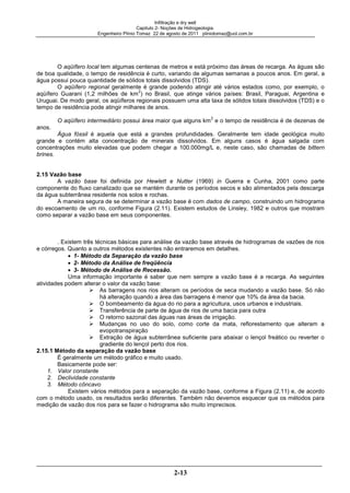 Infiltração e dry well
Capitulo 2- Noções de Hidrogeologia.
Engenheiro Plínio Tomaz 22 de agosto de 2011 pliniotomaz@uol.com.br
2-13
O aqüífero local tem algumas centenas de metros e está próximo das áreas de recarga. As águas são
de boa qualidade, o tempo de residência é curto, variando de algumas semanas a poucos anos. Em geral, a
água possui pouca quantidade de sólidos totais dissolvidos (TDS).
O aqüífero regional geralmente é grande podendo atingir até vários estados como, por exemplo, o
aqüífero Guarani (1,2 milhões de km
2
) no Brasil, que atinge vários países: Brasil, Paraguai, Argentina e
Uruguai. De modo geral, os aqüíferos regionais possuem uma alta taxa de sólidos totais dissolvidos (TDS) e o
tempo de residência pode atingir milhares de anos.
O aqüífero intermediário possui área maior que alguns km
2
e o tempo de residência é de dezenas de
anos.
Água fóssil é aquela que está a grandes profundidades. Geralmente tem idade geológica muito
grande e contém alta concentração de minerais dissolvidos. Em alguns casos é água salgada com
concentrações muito elevadas que podem chegar a 100.000mg/L e, neste caso, são chamadas de bittern
brines.
2.15 Vazão base
A vazão base foi definida por Hewlett e Nutter (1969) in Guerra e Cunha, 2001 como parte
componente do fluxo canalizado que se mantém durante os períodos secos e são alimentados pela descarga
da água subterrânea residente nos solos e rochas.
A maneira segura de se determinar a vazão base é com dados de campo, construindo um hidrograma
do escoamento de um rio, conforme Figura (2.11). Existem estudos de Linsley, 1982 e outros que mostram
como separar a vazão base em seus componentes.
. Existem três técnicas básicas para análise da vazão base através de hidrogramas de vazões de rios
e córregos. Quanto a outros métodos existentes não entraremos em detalhes.
1- Método da Separação da vazão base
2- Método da Análise de freqüência
3- Método de Análise de Recessão.
Uma informação importante é saber que nem sempre a vazão base é a recarga. As seguintes
atividades podem alterar o valor da vazão base:
As barragens nos rios alteram os períodos de seca mudando a vazão base. Só não
há alteração quando a área das barragens é menor que 10% da área da bacia.
O bombeamento da água do rio para a agricultura, usos urbanos e industriais.
Transferência de parte de água de rios de uma bacia para outra
O retorno sazonal das águas nas áreas de irrigação.
Mudanças no uso do solo, como corte da mata, reflorestamento que alteram a
evopotranspiração
Extração de água subterrânea suficiente para abaixar o lençol freático ou reverter o
gradiente do lençol perto dos rios.
2.15.1 Método da separação da vazão base
É geralmente um método gráfico e muito usado.
Basicamente pode ser:
1. Valor constante
2. Declividade constante
3. Método côncavo
Existem vários métodos para a separação da vazão base, conforme a Figura (2.11) e, de acordo
com o método usado, os resultados serão diferentes. Também não devemos esquecer que os métodos para
medição de vazão dos rios para se fazer o hidrograma são muito imprecisos.
 