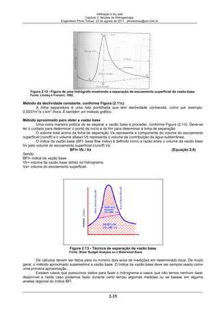 Infiltração e dry well
Capitulo 2- Noções de Hidrogeologia.
Engenheiro Plínio Tomaz 22 de agosto de 2011 pliniotomaz@uol.com.br
2-15
Figura 2.12 - Figura de uma hidrógrafa mostrando a separação do escoamento superficial da vazão base.
Fonte: Linsley e Franzini, 1992.
Método da declividade constante, conforme Figura (2.11c)
A linha separadora é uma reta pontilhada que tem declividade conhecida, como por exemplo,
0,0037m
3
/s x km
2
/hora. É também um método gráfico.
Método aproximado para obter a vazão base
Uma outra maneira prática de se separar a vazão base é proceder, conforme Figura (2.13). Deve-se
ter o cuidado para determinar o ponto de início e do fim para determinar a linha de separação.
O volume total acima da linha de separação Va representa a componente do volume do escoamento
superficial (runoff) e o volume abaixo Vb representa o volume de contribuição da água subterrânea.
O índice da vazão base (BFI- base flow index) é definido como a razão entre o volume da vazão base
Vv pelo volume do escoamento superficial (runoff) Va.
BFI= Vb / Va (Equação 2.6)
Sendo:
BFI= índice da vazão base
Vb= volume da vazão base obtido no hidrograma
Va= volume do escoamento superficial.
Figura 2.13 - Técnica de separação da vazão base
Fonte: Water Budget Analysis on a Watershed Basis
Os cálculos devem ser feitos para no mínimo dois anos de medições em determinado local. De modo
geral, o método aproximado superestima a vazão base. O índice da vazão base deve ser sempre usado como
uma primeira aproximação.
Existem casos que possuímos dados para fazer o hidrograma e casos que não temos nenhum dado
disponível e neste caso podemos fazer durante certo tempo algumas medidas ou se basear em alguma
analise regional do índice BFI.
 