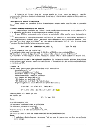 Infiltração e dry well
Capitulo 2- Noções de Hidrogeologia.
Engenheiro Plínio Tomaz 22 de agosto de 2011 pliniotomaz@uol.com.br
2-16
A influência do homem deve ser sempre levada em conta, como por exemplo, irrigação,
bombeamento, sistema de abastecimento de água, descargas de tratamentos de esgotos sanitários, sistemas
de drenagem, etc.
2.15.2 Método de Análise da freqüência
Neste método são usadas as técnicas de estatísticas e existem varias equações para os chamados
“filtros”.
Estimativa de BFI quando não se tem medição
O Departamento do Interior dos Estados Unidos USBR possui estimativa em todo o pais com R
2
=
67%. Não temos conhecimento de estudo semelhante em todo o Brasil.
O valor BFI tem uma relação muito forte com a precipitação média anual e com a declividade da
bacia.
Estudos feitos no Zimbabwe onde existe clima tropical, por Mazwimavi et al no trabalho “Estimation of
Flow Characteristics of Ungauged Basins ” por análise linear de regressão em 52 bacias com áreas de 3,5km
2
a 2.630km
2
com área média de 505,2km
2
em cujos trabalhos foi citado o prof. Dr. Tucci da Universidade
Federal do Rio Grande do Sul achou para médias anuais:
BFI= 0,0003 x P – 0,0414 x Dd + 0,4857 x S10 com r
2
= 0,73
Sendo:
BFI= índice da vazão base que varia de 0 a 1
P= precipitação média anual (mm) que varia de 554,2mm a 1796,8mm com média de 852mm.
Dd= densidade de cursos de água (km/km
2
) que varia de 0,2 a 4,9 sendo a média de 2,4 km/km
2
S10 = declividade de 10% dos pixeis da área. Faz-se uma tabela e acha-se a declividade média de cada pixel.
Depois se constrói uma curva de freqüência cumulativa das declividades médias achadas. A declividade
em porcentagem a ser achada é aquela correspondente a 10% dos pixeis, em que as declividades são iguais
ou menores que 10%.
Exemplo 2.1
Calcular para o córrego Água Suja, em Guarulhos, o BFI, sendo dados:
Área da bacia= 3,7 km
2
Comprimento do talvegue= 3,6km
Declividade média do talvegue= 7,59%
Densidade hídrica = 2,1 km/km
2
(estimado)
80% da área tem declividade > 30%
10% da área tem declividade < 10%
10% da área tem declividade < 0,4% (estimativa)
P=precipitação media anual= 1463mm /ano (Posto Bonsucesso)
BFI= 0,0003 x P – 0,0414 x Dd + 0,4857 x S10
BFI= 0,0003 x 1463 – 0,0414 x 2,1 + 0,4857 x 0,4= 0,55
De modo geral o BFI é menor que 0,50.
Isto significa que:
BFI= Vb / Va = 0,55
Sendo:
BFI= índice da vazão base
Vb= volume da vazão base obtido no hidrograma
Va= volume do escoamento superficial.
Vb= 0,55 x Va
Para uma chuva de 2h e Tr= 25anos teremos 85,1mm.
Va= 85,1mm
Vb= 0,55 x 85,1mm= 46,8mm que será a vazão base em relação a precipitação.
Notas:
A vazão base não significa que é a recarga. Pode ser parte da recarga, mas não deve ser confundida
com a recarga.
 