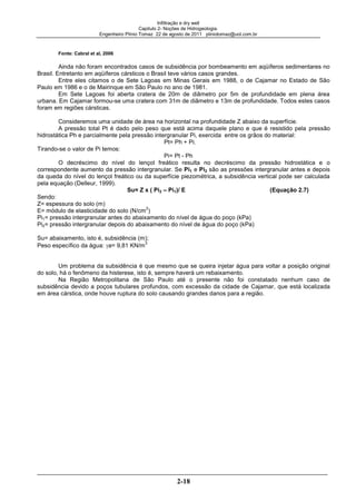 Infiltração e dry well
Capitulo 2- Noções de Hidrogeologia.
Engenheiro Plínio Tomaz 22 de agosto de 2011 pliniotomaz@uol.com.br
2-18
Fonte: Cabral et al, 2006
Ainda não foram encontrados casos de subsidência por bombeamento em aqüíferos sedimentares no
Brasil. Entretanto em aqüíferos cársticos o Brasil teve vários casos grandes.
Entre eles citamos o de Sete Lagoas em Minas Gerais em 1988, o de Cajamar no Estado de São
Paulo em 1986 e o de Mairinque em São Paulo no ano de 1981.
Em Sete Lagoas foi aberta cratera de 20m de diâmetro por 5m de profundidade em plena área
urbana. Em Cajamar formou-se uma cratera com 31m de diâmetro e 13m de profundidade. Todos estes casos
foram em regiões cársticas.
Consideremos uma unidade de área na horizontal na profundidade Z abaixo da superfície.
A pressão total Pt é dado pelo peso que está acima daquele plano e que é resistido pela pressão
hidrostática Ph e parcialmente pela pressão intergranular Pi, exercida entre os grãos do material:
Pt= Ph + Pi.
Tirando-se o valor de Pi temos:
Pi= Pt - Ph
O decréscimo do nível do lençol freático resulta no decréscimo da pressão hidrostática e o
correspondente aumento da pressão intergranular. Se Pi1 e Pi2 são as pressões intergranular antes e depois
da queda do nível do lençol freático ou da superfície piezométrica, a subsidência vertical pode ser calculada
pela equação (Delleur, 1999).
Su= Z x ( Pi2 – Pi1)/ E (Equação 2.7)
Sendo:
Z= espessura do solo (m)
E= módulo de elasticidade do solo (N/cm
2
)
Pi1= pressão intergranular antes do abaixamento do nível de água do poço (kPa)
Pi2= pressão intergranular depois do abaixamento do nível de água do poço (kPa)
Su= abaixamento, isto é, subsidência (m);
Peso específico da água: a= 9,81 KN/m
3
Um problema da subsidência é que mesmo que se queira injetar água para voltar a posição original
do solo, há o fenômeno da histerese, isto é, sempre haverá um rebaixamento.
Na Região Metropolitana de São Paulo até o presente não foi constatado nenhum caso de
subsidência devido a poços tubulares profundos, com excessão da cidade de Cajamar, que está localizada
em área cárstica, onde houve ruptura do solo causando grandes danos para a região.
 