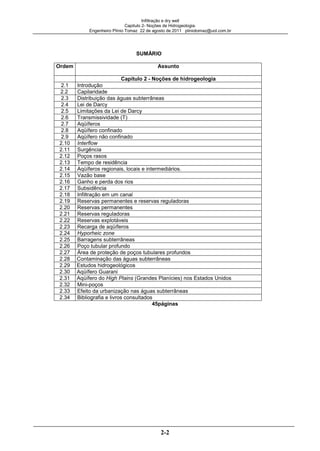 Infiltração e dry well
Capitulo 2- Noções de Hidrogeologia.
Engenheiro Plínio Tomaz 22 de agosto de 2011 pliniotomaz@uol.com.br
2-2
SUMÁRIO
Ordem Assunto
Capítulo 2 - Noções de hidrogeologia
2.1 Introdução
2.2 Capilaridade
2.3 Distribuição das águas subterrâneas
2.4 Lei de Darcy
2.5 Limitações da Lei de Darcy
2.6 Transmissividade (T)
2.7 Aqüíferos
2.8 Aqüífero confinado
2.9 Aqüífero não confinado
2.10 Interflow
2.11 Surgência
2.12 Poços rasos
2.13 Tempo de residência
2.14 Aqüíferos regionais, locais e intermediários.
2.15 Vazão base
2.16 Ganho e perda dos rios
2.17 Subsidência
2.18 Infiltração em um canal
2.19 Reservas permanentes e reservas reguladoras
2.20 Reservas permanentes
2.21 Reservas reguladoras
2.22 Reservas explotáveis
2.23 Recarga de aqüíferos
2.24 Hyporheic zone
2.25 Barragens subterrâneas
2.26 Poço tubular profundo
2.27 Área de proteção de poços tubulares profundos
2.28 Contaminação das águas subterrâneas
2.29 Estudos hidrogeológicos
2.30 2 Aqüífero Guarani
2.31 Aqüífero do High Plains (Grandes Planícies) nos Estados Unidos
2.32 Mini-poços
2.33 Efeito da urbanização nas águas subterrâneas
2.34 Bibliografia e livros consultados
45páginas
 