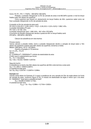 Infiltração e dry well
Capitulo 2- Noções de Hidrogeologia.
Engenheiro Plínio Tomaz 22 de agosto de 2011 pliniotomaz@uol.com.br
2-20
Como: Pi= Pt – Ph= 1.174kPa – 490,5kPa= 683,5kPa.
Portanto, a pressão intergranular no fim da camada de areia é de 683,5kPa quando o nível do lençol
freático está 10m abaixo da superfície.
Como supomos que haverá um abaixamento do lençol freático de 40m, queremos saber como vai
ficar a pressão intergranular no fim da camada de areia.
A pressão no fim da camada de areia será:
Pt= 50 [(1-0,35) 25,5 + 0,08 x 9,81] + 10 [(1– 0,35) 25,5 + 0,35 x 9,81]= 1.068,1 kPa.
A pressão hidrostática Ph será:
Ph= 9,81 x 10= 98,1 kPa
A pressão intergranular será: 1.068,1kPa – 98,1 kPa= 970,0kPa
O aumento da pressão intergranular devida a queda de 40m no lençol freático será:
970,0kPa – 683,5kPa= 286,5kPa
Cálculo da subsidência em dois trechos:
Primeiro trecho:
Vamos calcular a pressão média. Como a pressão intergranular devido a variação do lençol estar a 10m
abaixo da superfície e passar para 50m abaixo da superfície, tomamos a média:
Média= (286,5kPa + 0)/ 2= 143,25kPa
Usando a Equação (2.10) teremos:
Su= Z x (Pi2 – Pi1)/ E
Sendo:
E= 10.000N/cm
2
= 100000kN/m
2
= módulo de elasticidade da areia
Z=40m que é o abaixamento que houve.
Pi2 – Pi1= 1143,25kPa
Su1= 40x ( 143,25)/ 100000= 0,0573m
Segundo trecho:
A subsidência no trecho dos 50m abaixo da superfície até 60m onde termina a areia será:
Su2= 10 x 286,5 / 10000=0,0287m.
A subsidencia total será:
Su= Su1+Su2= 0,0573m + 0,0287m= 0,086m.
Exemplo 2.2
Usando ainda dados do Exemplo (2.1) supor a existência de uma camada de 25m de argila abaixo do fundo
da camada de areia, conforme Figura (2.18). O módulo de elasticidade da argila é menor que o da areia:
E= 10000kN/m
2
. Qual será a subsidência total?
Su3= 25x286,5/10000= 0,716m.
A subsidencia total será:
Sutotal= Su + Su3= 0,086m + 0,716m= 0,802m
 