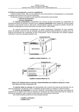 Infiltração e dry well
Capitulo 2- Noções de Hidrogeologia.
Engenheiro Plínio Tomaz 22 de agosto de 2011 pliniotomaz@uol.com.br
2-22
2.19 Reservas permanentes e reservas reguladoras
Conforme Duarte Costa, 1994 um dos problemas mais controvertidos em hidrogeologia é a conceituação
e avaliação das reservas e dos recursos explotáveis.
As reservas de água acumulada na sub-superfície compreendem duas parcelas:
reservas permanentes e
reservas reguladoras.
As reservas permanentes correspondem aos volumes de água acumulados que independem de
variações periódicas ou sazonais, enquanto que as reservas reguladores dizem respeito ao volume de água
renovável a cada período anual ou inter-anual, correspondendo, portanto, à recarga do aqüífero (Projeto de
avaliação hidrogeológica da bacia sedimentar do Araripe, Recife, 1996, DNPM).
As reservas permanentes correspondem as águas subterrâneas, localizadas na zona saturada,
abaixo da posição mínima do nível de oscilação sazonal da superfície potenciométrica do aqüífero livre. As
reservas permanentes são constituídas de dois componentes: volume armazenado sob pressão (aqüífero
confinado) e volume de saturação (aqüífero livre).
Figura 2.19 - Relação entre as reservas e disponibilidades para aqüíferos espessos e rasos
Fonte: Waldir Duarte Costa, Hidrogeologia, 1997.
As reservas totais ou naturais são representadas pelo conjunto das reservas permanentes com as
reservas reguladores, constituindo, assim, a totalidade de água existe num aqüífero ou sistema aqüífero.
As reservas de explotação ou recursos constituem a quantidade máxima de água que poderia ser
explotada de um aqüífero sem riscos de prejuízos ao manancial. As maiores discussões são em relação as
reservas de explotação, cujos conceitos muitas vezes são controvertidos e discutíveis.
Num sistema aqüífero podemos ter duas situações básicas:
Aqüífero confinado e
Aqüífero livre
 