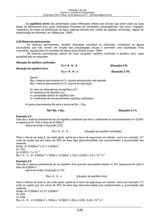Infiltração e dry well
Capitulo 2- Noções de Hidrogeologia.
Engenheiro Plínio Tomaz 22 de agosto de 2011 pliniotomaz@uol.com.br
2-23
Os aqüíferos livres são alimentados pelas infiltrações diretas das chuvas que caem sobre as suas
áreas de afloramento e/ou pelas infiltrações induzidas por atividades antropogênicas, tais como: irrigação,
vazamento de redes de distribuição de água, galerias pluviais e/ou coleta de esgotos, enchentes, lagoas de
estabilização de efluentes, etc (Rebouças, 1994).
2.20 Reservas permanentes
As reservas permanentes, também chamadas seculares ou profundas, constituem as águas
acumuladas que não variam em função das precipitações anuais e permitem uma explotação mais
importante, regularizada em períodos de vários anos (Duarte Costa, 1994).
As reservas permanentes podem ter duas situações: aqüífero confinado e aqüífero livre, cujas
equações são as seguintes:
Situação de aqüífero confinado:
Rp1= A . H . S (Equação 2.9)
Situação de aqüífero livre:
Rp2= A . H . n (Equação 2.10)
Sendo:
Rp1= reserva permanente (m
3
)= volume armazenado sob pressão.
Rp2= reserva permanente (m
3
)= volume de saturação.
A= área de abrangência do aqüífero (m
2
)
H= espessura do aqüífero (m)
n= porosidade efetiva do aqüífero livre
S= coeficiente de armazenamento (aqüífero confinado)
A reserva permanente Rp será a soma de Rp1 + Rp2.
Rp= Rp1 + Rp2 (Equação 2.11)
Exemplo 2.4
Calcular a reserva permanente de um aqüífero confinado que tem o coeficiente de armazenamento S= 0,0001
e espessura H= 10m e Área de 8.000km
2
.
Aplica-se então a Equação (2.9):
Rp1= A . H . S (situação de aqüífero confinado)
Para o cálculo da área A, de modo geral, aplica-se a favor da segurança um redutor, como por exemplo, 0,7
onde se supõe que em cerca de 30% da área haja descontinuidade que comprometam a acumulação das
reservas.
Então: A= 8.000km
2
x 0,7= 5.600km
2
H= 10m
S= 0,0001= 1 x 10
–4
Rp1= A . H . S= 5.600km
2
x 100ha x 10.000m
2
x 10m x 0,0001= 5,6 x 10
6
m
3
Exemplo 2.5
Calcular a reserva permanente de um aqüífero livre que tem porosidade efetiva n= 8%, espessura H= 20m e
área de 8.000km
2
.
Aplica-se então a Equação (2.10):
Rp2= A . H . n (situação de aqüífero livre)
Para o cálculo da área A, de modo geral, aplica-se a favor da segurança um redutor, como por exemplo, 0,7
onde se supõe que em cerca de 30% da área haja descontinuidade que comprometam a acumulação das
reservas.
Então: A= 8.000km
2
x 0,7= 5.600km
2
H= 20m
n= 0,08
Rp2= A . H . n= 5.600km
2
x 100ha x 10.000m
2
x 20m x 0,08= 4,48 x 10
9
m
3
 