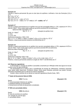 Infiltração e dry well
Capitulo 2- Noções de Hidrogeologia.
Engenheiro Plínio Tomaz 22 de agosto de 2011 pliniotomaz@uol.com.br
2-24
Exemplo 2.6
Calcular a reserva permanente Rp para os dois tipos de aqüíferos: confinado e livre dos Exemplos (2.4) e
(2.5).
Rp1= 5,6 x 10
6
m
3
Rp2= 4,48 x 10
9
m
3
Rp= 5,6 x 10
6
m
3
+ 4,48 x 10
9
m
3
=
Rp= 5,6 x 10
6
m
3
+ 4480 x 10
6
m
3
= 4485,6 x 10
6
= 4,4856 x 10
9
m
3
Exemplo 2.7
Calcular a reserva permanente de um aqüífero livre que tem porosidade efetiva n= 15%, espessura H= 57m e
área de 140km
2
. Como existe argila supõe-se que temos somente 50% de sedimentos.
Aplica-se então a Equação (2.10):
Rp2= A . H . n (situação de aqüífero livre)
Então: A= 140km
2
H= 57m
n= 0,15= 15%
Sedimentos existentes = 50%= 0,50
Rp2= A . H . n= 140km
2
x 100ha x 10.000m
2
x 57m x 0,15 x 0,50= 6 x 10
8
m
3
Portanto, a reserva permanente existente é de 600milhões de m
3
.
Exemplo 2.8
Calcular a reserva permanente de um aqüífero livre que tem porosidade efetiva n=15%, espessura H=57m e
área de 16km
2
. Como existe argila supõe-se que temos somente 50% de sedimentos.
Aplica-se então a Equação (2.10):
Rp2= A . H . n (situação de aqüífero livre)
Então: A= 16km
2
H= 57m
n= 0,15= 15%
Sedimentos existentes= 50%= 0,50
Rp2= A . H . n= 16km
2
x 100ha x 10.000m
2
x 57m x 0,15 x 0,50= 6,84 x 10
7
m
3
Portanto, a reserva permanente existente na região de 16km
2
é de 68milhões de m
3
.
2.21 Reservas reguladoras
A alimentação ou recarga do aqüífero é procedida unicamente por infiltração direta das águas de chuvas
e pelos cursos de água existentes.
Há necessidade de se verificar para a quantificação da recarga de infiltrômetros, entretanto raramente
estes dados estão disponíveis. Entretanto existem vários poços tubulares profundos que podem fornecer
elementos importantes para os cálculos da reserva reguladora.
Existem várias maneiras de se calcular as reservas reguladoras (Duarte Costa, 1997).
1
a
Vazão de Escoamento Natural (VEN)
VEN= T x i x L (Equação 2.12)
Sendo:
T= transmissividade hidráulica do aqüífero
I= gradiente hidráulico do escoamento
L=comprimento da frente do escoamento considerado.
2
a
VEN com porosidade efetiva
VEN= A x h x n (Equação 2.13)
Sendo:
A= área de ocorrência do aqüífero
h= variação do nível de água
n= porosidade efetiva.
 