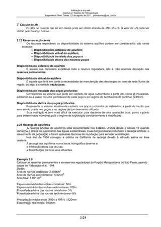 Infiltração e dry well
Capitulo 2- Noções de Hidrogeologia.
Engenheiro Plínio Tomaz 22 de agosto de 2011 pliniotomaz@uol.com.br
2-25
3
a
Cálculo de h
O valor h quando não se tem dados pode ser obtido através de R= h x S. O valor de R pode ser
obtido pelo balanço hídrico.
2.22 Reservas explotáveis
Os recursos explotáveis ou disponibilidade do sistema aqüífero podem ser considerados sob vários
aspectos:
Disponibilidade potencial do aqüífero;
Disponibilidade virtual do aqüífero;
Disponibilidade instalada dos poços e
Disponibilidade efetiva dos mesmos poços
Disponibilidade potencial do aqüífero
É aquela que considera explotável toda a reserva reguladora, isto é, não acarreta depleção nas
reservas permanentes.
Disponibilidade virtual do aqüífero
É aquela que leva em conta a necessidade de manutenção das descargas de base de rede fluvial da
região, ou seja, a chamada vazão base.
Disponibilidade instalada dos poços profundos
Corresponde ao volume que pode ser captado de água subterrânea a partir das obras já instaladas,
adotando-se a vazão máxima permissível de cada poço e em regime de bombeamento contínuo (24/24h).
Disponibilidade efetiva dos poços profundos
Representa o volume atualmente captado nos poços profundos já instalados, a partir da vazão que
vem sendo usada nos poços e no regime de bombeamento utilizado.
Esta avaliação é bem mais difícil de executar, pois depende de uma avaliação local, ponto a ponto
para determinado momento, pois o regime de explotação constantemente é modificado.
2.23 Recarga de aqüíferos
A recarga artificial de aqüíferos está documentada nos Estados Unidos desde o século 19 quando
começou o stress do suprimento das águas subterrâneas. Duas forças básicas induziram a recarga artificial, o
crescimento da população e foram aplicadas técnicas de inundação para se fazer a infiltração.
Nos ano de 1950 começou a prática na Califórnia de recarga devido à intrusão salina na área
costeira.
A recarga dos aqüíferos numa bacia hidrográfica deve-se a:
Infiltração direta das chuvas;
Contribuição do rio e seus afluentes.
Exemplo 2.9
Calcular as reservas permanentes e as reservas reguladoras da Região Metropolitana de São Paulo, usando
dados de Rebouças et al, 1994.
Dados:
Área de rochas cristalinas: 2.599km
2
Área de rochas sedimentares: 1452km
2
Área total: 8.051km
2
Espessura média das rochas cristalinas: 50m
Espessura média das rochas sedimentares: 100m
Porosidade efetiva das rochas cristalinas= 3%
Porosidade efetiva das rochas sedimentares= 6%
Precipitação média anual (1964 a 1974): 1520mm
Evaporação real média: 940mm
 
