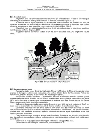Infiltração e dry well
Capitulo 2- Noções de Hidrogeologia.
Engenheiro Plínio Tomaz 22 de agosto de 2011 pliniotomaz@uol.com.br
2-27
2.24 Hyporheic zone
A hyporheic zone é o volume de sedimentos saturados que estão abaixo ou ao lado do canal de água
onde as águas subterrâneas e as águas superficiais se misturam, conforme Figura (2.17).
A interface entre a água superficial e a subterrânea exerce influência na dinâmica do fluxo de
nutrientes e materiais, no sentido lateral e longitudinal. Os processos ocorridos na hyporheic zone podem
influenciar a qualidade da água superficial, conforme Anderson et al, 2002 da ESALQ.
A hyporheic zone tem sido estudado ultimamente devido a importância para os organismos aquáticos,
incluído peixes, conforme Dingman, 2002.
A hyporheic zone é a dimensão vertical de um rio, sendo as outras duas, uma longitudinal e outra
lateral.
Figura 2.20 - Croquis mostrando a hyporheic zone
2.25 Barragens subterrâneas
Tive oportunidade, sendo Diretor de Exploração Mineral no Ministério de Minas e Energia, de ver os
projetos de barragens subterrâneas elaborados pelo geólogo Waldir Costa da Universidade Federal de
Pernambuco, onde me dei conta da importância das mesmas para o Brasil.
Pesquisei na biblioteca do DNPM - Departamento Nacional de Produção Mineral e constatei que as
primeiras pesquisas feitas no Brasil são do Instituto de Pesquisas Tecnológicas de São Paulo - IPT desde
1978, sendo importante os trabalhos de vários geólogos da entidade entre eles: Antônio Manoel dos Santos
Oliveira e seu colega Carlos Alberto Gonçalves Leite.
No Brasil, onde se usa mais barragens subterrâneas, é no semi-árido (parte do nordeste do Brasil) em
locais onde há os chamados rios intermitentes, isto é, durante uma fase do ano ficam sem água.
Geralmente estes rios estão em áreas rochosas onde existe faixa do aqüífero aluvial de uns 100m
com profundidade maior que 2m. Com um comprimento a montante da barragem de 1 km aproximadamente,
pode-se fazer uma barragem no aluvião, podendo a mesma ser feita de argila impermeável ou de lona
plástica com custo muito baixo.
Furam-se poços rasos e retira-se a água para alimentação de casas e aos animais, como também
para plantações. A exportação de melão no nordeste está, na maioria dos casos, em locais onde há barragem
subterrânea.
Os aluviões do rio que possibilitam a barragem subterrânea é a hyporheic zone.
Os usos básicos das barragens subterrâneas, conforme Abreu et al:
 