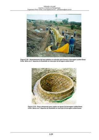 Infiltração e dry well
Capitulo 2- Noções de Hidrogeologia.
Engenheiro Plínio Tomaz 22 de agosto de 2011 pliniotomaz@uol.com.br
2-29
Figura 2.22 - Assentamento de lona plástica no aluvião para formar a barragem subterrânea
Fonte: Abreu et al - Aspectos da Qualidade em execução de barragens subterrâneas.
Figura 2.23 - Poço amazonas para captar as águas da barragem subterrânea
Fonte: Abreu et al - Aspectos da Qualidade em execução de barragens subterrâneas.
 