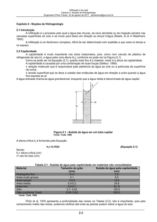 Infiltração e dry well
Capitulo 2- Noções de Hidrogeologia.
Engenheiro Plínio Tomaz 22 de agosto de 2011 pliniotomaz@uol.com.br
2-3
Capítulo 2 - Noções de Hidrogeologia
.
2.1 Introdução
A infiltração é o processo pelo qual a água das chuvas, da neve derretida ou da irrigação penetra nas
camadas superficiais do solo e se move para baixo em direção ao lençol d’água (Rawls, et al in Maidment,
1993).
A infiltração é um fenômeno complexo, difícil de ser determinado com exatidão e que varia no tempo e
no espaço.
2.2 Capilaridade
A capilaridade é muito importante nos solos insaturados, pois, como num canudo de plástico de
refrigerante de raio (r), a água sobe uma altura (hc), conforme se pode ver na Figura (2.1).
Como se pode ver na Equação (2.1), quanto mais fino é o material, maior é a altura da capilaridade.
A capilaridade é causada por uma combinação de duas forças (Delleur, 1999):
atração molecular que é responsável pela aderência da água ao solo ou a partículas de superfície
de rocha;
tensão superficial que se deve a coesão das moléculas de água em direção a outra quando a água
fica exposta ao ar.
A água drenada chama-se água gravitacional, enquanto que a água retida é denominada de água capilar.
Figura 2.1 - Subida da água em um tubo capilar
Fonte: Todd, 1980
A altura crítica hc é fornecida pela Equação:
hc= 0,153/r (Equação 2.1)
Sendo:
hc= altura crítica (cm)
r= raio do tubo (cm)
Tabela 2.1 - Subida da água pela capilaridade em materiais não consolidados
Material Tamanho do grão
(mm)
Subida da água pela capilaridade
(cm)
Pedregulho fino 5–2 2,5
Areia muito grossa 2-1 6,5
Areia grossa 1-0,5 13,5
Areia média 0,5-0,2 24,6
Areia fina 0,2-0,1 42, 8
Silte 0,1- 0,05 105,5
Silte (conforme Todd) 0,05- 0,02 200,0
Fonte: Todd, 1980.
Pinto et al, 1976 apresenta a profundidade das raízes na Tabela (2.2). Isto é importante, pois pelo
comprimento médio das raízes, podemos verificar até onde as plantas podem retirar a água do solo.
 
