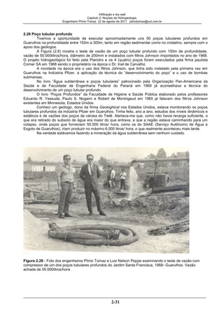 Infiltração e dry well
Capitulo 2- Noções de Hidrogeologia.
Engenheiro Plínio Tomaz 22 de agosto de 2011 pliniotomaz@uol.com.br
2-31
2.26 Poço tubular profundo
Tivemos a oportunidade de executar aproximadamente uns 50 poços tubulares profundos em
Guarulhos na profundidade entre 150m a 300m, tanto em região sedimentar como no cristalino, sempre com o
apoio dos geólogos.
A Figura (2.6) mostra o teste de vazão de um poço tubular profundo com 150m de profundidade,
vazão de 50.000litros/hora, diâmetro de 200mm e instalados com filtros Johnson importados no ano de 1968.
O projeto hidrogeológico foi feito pela Planidro e os 4 (quatro) poços foram executados pela firma paulista
Corner SA em 1968 sendo o proprietário na época o Dr. Inal de Carvalho.
A novidade na época era o uso dos filtros Johnson, que tinha sido instalado pela primeira vez em
Guarulhos na Indústria Pfizer, a aplicação da técnica do “desenvolvimento do poço” e o uso de bombas
submersas.
No livro “Água subterrânea e poços tubulares” patrocinado pela Organização Pan-Americana da
Saúde e da Faculdade de Engenharia Federal do Paraná em 1969 já aconselhava a técnica do
desenvolvimento de um poço tubular profundo.
O livro “Poços Profundos” da Faculdade de Higiene e Saúde Pública elaborado pelos professores
Eduardo R. Yassuda, Paulo S. Nogami e Robert de Montrigaud em 1965 já falavam dos filtros Johnson
existentes em Minnesota, Estados Unidos.
Conheci um geólogo, dono da firma Geologhical nos Estados Unidos, estava monitorando os poços
tubulares profundos da indústria Pfizer em Guarulhos. Tinha feito, ano a ano, estudos dos níveis dinâmicos e
estáticos e de vazões dos poços da várzea do Tietê. Alertava-me que, como não havia recarga suficiente, o
que era retirado do subsolo de água era maior do que entrava, e que a região estava caminhando para um
colapso, onde poços que forneciam 50.000 litros/ hora, como os do SAAE (Serviço Autônomo de Água e
Esgoto de Guarulhos), iriam produzir no máximo 6.000 litros/ hora, o que realmente aconteceu mais tarde.
Na verdade estávamos fazendo a mineração da água subterrânea sem nenhum cuidado.
Figura 2.26 - Foto dos engenheiros Plínio Tomaz e Luiz Nelson Peppe examinando o teste de vazão com
compressor de um dos poços tubulares profundos do Jardim Santa Francisca, 1968- Guarulhos. Vazão
achada de 50.000litros/hora.
 