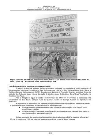 Infiltração e dry well
Capitulo 2- Noções de Hidrogeologia.
Engenheiro Plínio Tomaz 22 de agosto de 2011 pliniotomaz@uol.com.br
2-32
Figura 2.27-Foto de 1968 dos engenheiros Plínio Tomaz e Luiz Nelson Peppe notando-se o nome da
firma Corner S.A., e o uso dos filtros Johnson de aço inox.
2.27- Área de proteção de poços tubulares profundos
O estudo da área de proteção de poços tubulares profundos ou surgências é muito importante. O
primeiro estudo que tenho conhecimento data de fevereiro de 1998 e foi feito pelos geólogos Albert Mente e
Waldemir Barbosa da Cruz para o DNPM- Departamento Nacional de Produção Mineral e se intitula “Áreas de
proteção das fontes de águas mineral da região de Lindóia, Águas de Lindóia e Serra Negra” localizadas no
Estado de São Paulo.
Para a datação da água foi usado a determinação de trítio em 23 amostras e elaboradas pela
Universidade de São Paulo, Campus “Luiz de Queiroz”, Centro de Energia Nuclear na Agricultura em
Piracicaba.
A importância da delimitação das áreas de proteção em torno das captações visa preservar e manter
a qualidade da água subterrânea. Foram definidas as seguintes zonas:
Zona de influência: preferencialmente para a proteção microbiológica cujo trânsito fixado
entre 50dias a 100dias.
Zona de captação e transporte: que chega até os divisores de água, havendo duas partes, a
zona de captação e a zona de transporte.
Após a aprovação dos estudos dos hidrogeólogos Mente e Barbosa o DNPM viabilizou a Portaria n
231 de 31 de julho de 1998 que trata das áreas de proteção de fontes de águas minerais.
 