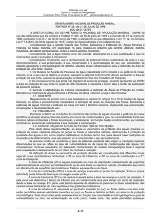 Infiltração e dry well
Capitulo 2- Noções de Hidrogeologia.
Engenheiro Plínio Tomaz 22 de agosto de 2011 pliniotomaz@uol.com.br
2-33
O DIRETOR-GERAL DO DEPARTAMENTO NACIONAL DE PRODUÇÃO MINERAL - DNPM, no
uso das atribuições que lhe confere a Portaria nº 340, de 15 de julho de 1992 e o Decreto de 07 de março de
1996, publicado no D.O.U. de 08 de março de 1996, e atendendo ao que estabelece o Art. nº 12, do Decreto-
Lei nº 7.841/45, de 08 de agosto de 1945, Código de Águas Minerais e considerando que:
Considerando que a grande maioria das Fontes, Balneários e Estâncias de Águas Minerais e
Potáveis de Mesa, naturais, em exploração no país, localiza-se próximo aos centros urbanos, distritos
industriais, atividades agropecuárias, lixões e outros agentes poluentes;
Considerando que a água mineral uma vez poluída, descaracteriza a sua qualificação e que na
maioria das vezes o processo é irreversível;
Considerando, finalmente, que o conhecimento do potencial hídrico subterrâneo da área e o seu
dimensionamento, a sua preservação, a sua conservação e a racionalização do seu uso necessitam de
estudos geológicos e hidrogeológicos de detalhe, estudos esses indispensáveis para a definição da área de
proteção de uma fonte; resolve:
1. Os titulares de Alvarás de Pesquisa de água classificada como mineral e ou potável de mesa,
naturais, e se o seu uso se destine a envase, balneário e estância hidromineral, devem apresentar a área de
proteção de sua fonte, quando da apresentação do Relatório Final dos Trabalhos de Pesquisa;
2. Os concessionários que ainda não dispõem de áreas de proteção, deverão apresentar ao DNPM
a área de proteção de sua fonte no prazo de 365 (trezentos e sessenta e cinco) dias a contar da publicação
da presente portaria;
3. Aprovar a Metodologia de Estudos necessários à definição de Áreas de Proteção de Fontes,
Balneários e Estâncias de Águas Minerais e Potáveis de Mesa, naturais, a seguir discriminada:
3.1. OBJETIVO
Regulamentar de acordo com o que estabelece o capítulo III, artigos 12 a 18 do Código de Águas
Minerais, as ações e procedimentos necessários à definição de áreas de proteção das fontes, balneários e
estâncias de águas minerais e potáveis de mesa em todo o território nacional, objetivando sua preservação,
conservação e racionalização de uso.
3.2. FINALIDADES
Conhecer e definir as condições de ocorrência das fontes de águas minerais e potáveis de mesa;
identificar a situação atual e potencial quanto aos riscos de contaminação e grau de vulnerabilidade frente aos
diversos fatores ambientais e fontes de poluição, e estabelecer, em função destes condicionantes, as medidas
corretivas ou preventivas necessárias á sua proteção e conservação.
3.3. CONCEITUAÇÃO DE ÁREAS OU PERÍMETRO DE PROTEÇÃO
Para efeito desta regulamentação, as áreas ou perímetros de proteção das águas minerais ou
potáveis de mesa, captadas através de poços ou fontes e nascentes naturais, destinam-se à proteção da
qualidade das águas e tem como objetivo estabelecer os limites dentro dos quais deverá haver restrições de
ocupação e de determinados usos que possam vir a comprometer o seu aproveitamento.
Os diversos modos de ocorrência e tipos de sistemas aqüíferos dão origem a condições bastante
diferenciadas no que se refere ao grau de vulnerabilidade ou de riscos de contaminação das águas. Em
conseqüência, torna-se necessário um adequado conhecimento do modelo hidrogeológico local e regional
para a avaliação e delineamento de um plano de controle e proteção.
Na definição de áreas ou perímetros de proteção deverão ser conceituadas três diferentes zonas
segundo suas características hidráulicas: a ZI ou zona de influência; a ZC ou zona de contribuição e a ZT,
zona de transporte.
A zona de influência (ZI) é aquela associada ao cone de depressão (rebaixamento da superfície
potenciométrica) de um poço em bombeamento ou de uma fonte ou nascente natural, considerado aqui como
um afloramento da superfície piezométrica ou freática, equivalente a um dreno.
A zona de contribuição (ZC) é a área de recarga associada ao ponto de captação (fonte ou poço),
delimitada pelas linhas de fluxo que convergem a este ponto.
A zona de transporte (ZT) ou de captura é aquela entre a área de recarga e o ponto de captação. É
esta zona que determina o tempo de trânsito que um contaminante leva para atingir um ponto de captação,
desde a área de recarga. Em geral, este tempo depende da distância do percurso ou fluxo subterrâneo, das
características hidráulicas do meio aqüífero e dos gradientes hidráulicos.
A zona de influência ZI, associada ao perímetro imediato do poço ou fonte, define uma área onde
serão permitidas apenas atividades inerentes ao poço ou fontes e delimita também um entorno de proteção
microbiológica. Suas dimensões serão estabelecidas em função das características hidrogeológicas e grau de
vulnerabilidade ou risco de contaminação de curto prazo. Nesta zona, não serão permitidas quaisquer
 