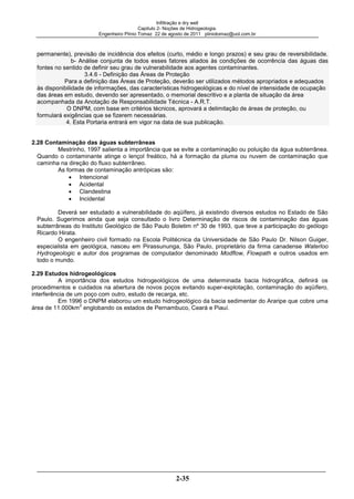 Infiltração e dry well
Capitulo 2- Noções de Hidrogeologia.
Engenheiro Plínio Tomaz 22 de agosto de 2011 pliniotomaz@uol.com.br
2-35
permanente), previsão de incidência dos efeitos (curto, médio e longo prazos) e seu grau de reversibilidade.
b- Análise conjunta de todos esses fatores aliados às condições de ocorrência das águas das
fontes no sentido de definir seu grau de vulnerabilidade aos agentes contaminantes.
3.4.6 - Definição das Áreas de Proteção
Para a definição das Áreas de Proteção, deverão ser utilizados métodos apropriados e adequados
às disponibilidade de informações, das características hidrogeológicas e do nível de intensidade de ocupação
das áreas em estudo, devendo ser apresentado, o memorial descritivo e a planta de situação da área
acompanhada da Anotação de Responsabilidade Técnica - A.R.T.
O DNPM, com base em critérios técnicos, aprovará a delimitação de áreas de proteção, ou
formulará exigências que se fizerem necessárias.
4. Esta Portaria entrará em vigor na data de sua publicação.
2.28 Contaminação das águas subterrâneas
Mestrinho, 1997 salienta a importância que se evite a contaminação ou poluição da água subterrânea.
Quando o contaminante atinge o lençol freático, há a formação da pluma ou nuvem de contaminação que
caminha na direção do fluxo subterrâneo.
As formas de contaminação antrópicas são:
Intencional
Acidental
Clandestina
Incidental
Deverá ser estudado a vulnerabilidade do aqüífero, já existindo diversos estudos no Estado de São
Paulo. Sugerimos ainda que seja consultado o livro Determinação de riscos de contaminação das águas
subterrâneas do Instituto Geológico de São Paulo Boletim nº 30 de 1993, que teve a participação do geólogo
Ricardo Hirata.
O engenheiro civil formado na Escola Politécnica da Universidade de São Paulo Dr. Nilson Guiger,
especialista em geológica, nasceu em Pirassununga, São Paulo, proprietário da firma canadense Waterloo
Hydrogeologic e autor dos programas de computador denominado Modflow, Flowpath e outros usados em
todo o mundo.
2.29 Estudos hidrogeológicos
A importância dos estudos hidrogeológicos de uma determinada bacia hidrográfica, definirá os
procedimentos e cuidados na abertura de novos poços evitando super-explotação, contaminação do aqüífero,
interferência de um poço com outro, estudo de recarga, etc.
Em 1996 o DNPM elaborou um estudo hidrogeológico da bacia sedimentar do Araripe que cobre uma
área de 11.000km
2
englobando os estados de Pernambuco, Ceará e Piauí.
 