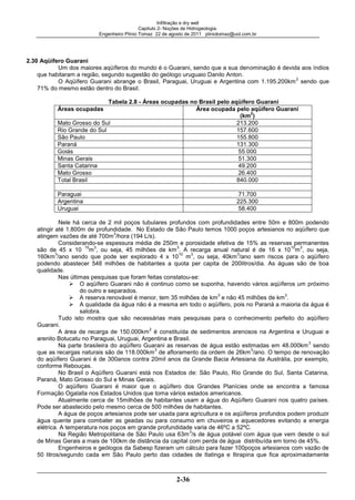 Infiltração e dry well
Capitulo 2- Noções de Hidrogeologia.
Engenheiro Plínio Tomaz 22 de agosto de 2011 pliniotomaz@uol.com.br
2-36
2.30 Aqüífero Guarani
Um dos maiores aqüíferos do mundo é o Guarani, sendo que a sua denominação é devida aos índios
que habitaram a região, segundo sugestão do geólogo uruguaio Danilo Anton.
O Aqüífero Guarani abrange o Brasil, Paraguai, Uruguai e Argentina com 1.195.200km
2
sendo que
71% do mesmo estão dentro do Brasil.
Tabela 2.8 - Áreas ocupadas no Brasil pelo aqüífero Guarani
Áreas ocupadas Área ocupada pelo aqüífero Guarani
(km
2
)
Mato Grosso do Sul 213.200
Rio Grande do Sul 157.600
São Paulo 155.800
Paraná 131.300
Goiás 55.000
Minas Gerais 51.300
Santa Catarina 49.200
Mato Grosso 26.400
Total Brasil 840.000
Paraguai 71.700
Argentina 225.300
Uruguai 58.400
Nele há cerca de 2 mil poços tubulares profundos com profundidades entre 50m e 800m podendo
atingir até 1.800m de profundidade. No Estado de São Paulo temos 1000 poços artesianos no aqüífero que
atingem vazões de até 700m
3
/hora (194 L/s).
Considerando-se espessura média de 250m e porosidade efetiva de 15% as reservas permanentes
são de 45 x 10
15
m
3
, ou seja, 45 milhões de km
3
. A recarga anual natural é de 16 x 10
10
m
3
, ou seja,
160km
3
/ano sendo que pode ser explorado 4 x 10
10
m
3
, ou seja, 40km
3
/ano sem riscos para o aqüífero
podendo abastecer 548 milhões de habitantes a quota per capita de 200litros/dia. As águas são de boa
qualidade.
Nas últimas pesquisas que foram feitas constatou-se:
O aqüífero Guarani não é continuo como se suponha, havendo vários aqüíferos um próximo
do outro e separados.
A reserva renovável é menor, tem 35 milhões de km
3
e não 45 milhões de km
3
.
A qualidade da água não é a mesma em todo o aqüífero, pois no Paraná a maioria da água é
salobra.
Tudo isto mostra que são necessárias mais pesquisas para o conhecimento perfeito do aqüífero
Guarani.
A área de recarga de 150.000km
2
é constituída de sedimentos arenosos na Argentina e Uruguai e
arenito Botucatu no Paraguai, Uruguai, Argentina e Brasil.
Na parte brasileira do aqüífero Guarani as reservas de água estão estimadas em 48.000km
3
sendo
que as recargas naturais são de 118.000km
3
de afloramento da ordem de 26km
3
/ano. O tempo de renovação
do aqüífero Guarani é de 300anos contra 20mil anos da Grande Bacia Artesiana da Austrália, por exemplo,
conforme Rebouças.
No Brasil o Aqüífero Guarani está nos Estados de: São Paulo, Rio Grande do Sul, Santa Catarina,
Paraná, Mato Grosso do Sul e Minas Gerais.
O aqüífero Guarani é maior que o aqüífero dos Grandes Planícies onde se encontra a famosa
Formação Ogalalla nos Estados Unidos que toma vários estados americanos.
Atualmente cerca de 15milhões de habitantes usam a água do Aqüífero Guarani nos quatro países.
Pode ser abastecido pelo mesmo cerca de 500 milhões de habitantes.
A água de poços artesianos pode ser usada para agricultura e os aqüíferos profundos podem produzir
água quente para combater as geadas ou para consumo em chuveiros e aquecedores evitando a energia
elétrica. A temperatura nos poços em grande profundidade varia de 46ºC a 52ºC.
Na Região Metropolitana de São Paulo usa 63m
3
/s de água potável com água que vem desde o sul
de Minas Gerais a mais de 100km de distância da capital com perda de água distribuída em torno de 45%.
Engenheiros e geólogos da Sabesp fizeram um cálculo para fazer 100poços artesianos com vazão de
50 litros/segundo cada em São Paulo perto das cidades de Itatinga e Itirapina que fica aproximadamente
 