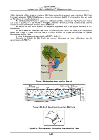 Infiltração e dry well
Capitulo 2- Noções de Hidrogeologia.
Engenheiro Plínio Tomaz 22 de agosto de 2011 pliniotomaz@uol.com.br
2-37
190km da capital e 50km antes da cidade de São Carlos, podendo ser enviado para a capital de São Paulo
5m
3
/s para abastecer 1.800.000habitantes no consumo médio diário de 200 litros/habitante x dia a um custo
de 1,2 bilhões de reais. Bastante caro.
Na cidade de Ribeirão Preto os agrotóxicos estão começando a contaminar o Aqüífero Guarani motivo
que levou os quatro paises ao Projeto de Proteção Ambiental e Desenvolvimento Sustentável do Sistema
Aqüífero Guarani contanto com apoio do Banco do Mundial.
No Estado de São Paulo existem 200 empresas registradas que fazem poços artesianos e 300
clandestinas.
Na RMSP existe em operação 3.000 poços tubulares profundos, sendo 300 na bacia do rio Baquirivu-
Guaçu que possui o graben Cumbica, que é o último aqüífero de grande produtividade na Região
Metropolitana de São Paulo.
A vazão da água subterrânea extraída na RMSP é de 8m
3
/s.
Somente no Estado de São Paulo as reservas disponíveis de água subterrânea são de
aproximadamente 152m
3
/s.
Figura 2.28 - Localização do aqüífero Guarani
Figura 2.29 - Perfil do aqüífero Guarani em São Paulo
Figura 2.30 - Área de recarga do Aqüífero Guarani em São Paulo
 