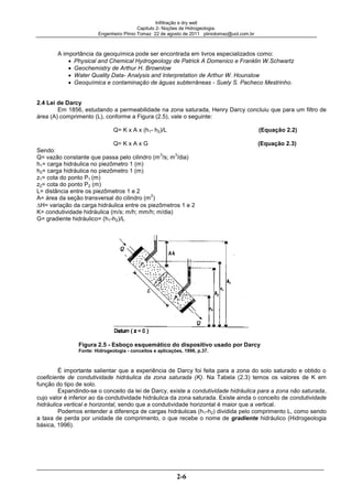 Infiltração e dry well
Capitulo 2- Noções de Hidrogeologia.
Engenheiro Plínio Tomaz 22 de agosto de 2011 pliniotomaz@uol.com.br
2-6
A importância da geoquímica pode ser encontrada em livros especializados como:
Physical and Chemical Hydrogeology de Patrick A Domenico e Franklin W.Schwartz
Geochemistry de Arthur H. Brownlow
Water Quality Data- Analysis and Interpretation de Arthur W. Hounslow
Geoquímica e contaminação de águas subterrâneas - Suely S. Pacheco Mestrinho.
2.4 Lei de Darcy
Em 1856, estudando a permeabilidade na zona saturada, Henry Darcy concluiu que para um filtro de
área (A) comprimento (L), conforme a Figura (2.5), vale o seguinte:
Q= K x A x (h1- h2)/L (Equação 2.2)
Q= K x A x G (Equação 2.3)
Sendo:
Q= vazão constante que passa pelo cilindro (m
3
/s; m
3
/dia)
h1= carga hidráulica no piezômetro 1 (m)
h2= carga hidráulica no piezômetro 1 (m)
z1= cota do ponto P1 (m)
z2= cota do ponto P2 (m)
L= distância entre os piezômetros 1 e 2
A= área da seção transversal do cilindro (m
2
)
H= variação da carga hidráulica entre os piezômetros 1 e 2
K= condutividade hidráulica (m/s; m/h; mm/h; m/dia)
G= gradiente hidráulico= (h1-h2)/L
Figura 2.5 - Esboço esquemático do dispositivo usado por Darcy
Fonte: Hidrogeologia - conceitos e aplicações, 1996, p.37.
É importante salientar que a experiência de Darcy foi feita para a zona do solo saturado e obtido o
coeficiente de condutividade hidráulica da zona saturada (K). Na Tabela (2.3) temos os valores de K em
função do tipo de solo.
Expandindo-se o conceito da lei de Darcy, existe a condutividade hidráulica para a zona não saturada,
cujo valor é inferior ao da condutividade hidráulica da zona saturada. Existe ainda o conceito de condutividade
hidráulica vertical e horizontal, sendo que a condutividade horizontal é maior que a vertical.
Podemos entender a diferença de cargas hidráulicas (h1-h2) dividida pelo comprimento L, como sendo
a taxa de perda por unidade de comprimento, o que recebe o nome de gradiente hidráulico (Hidrogeologia
básica, 1996).
 