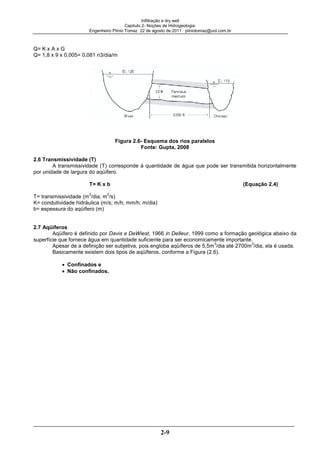 Infiltração e dry well
Capitulo 2- Noções de Hidrogeologia.
Engenheiro Plínio Tomaz 22 de agosto de 2011 pliniotomaz@uol.com.br
2-9
Q= K x A x G
Q= 1,8 x 9 x 0,005= 0,081 n3/dia/m
Figura 2.6- Esquema dos rios paralelos
Fonte: Gupta, 2008
2.6 Transmissividade (T)
A transmissividade (T) corresponde à quantidade de água que pode ser transmitida horizontalmente
por unidade de largura do aqüífero.
T= K x b (Equação 2.4)
T= transmissividade (m
2
/dia; m
2
/s)
K= condutividade hidráulica (m/s; m/h; mm/h; m/dia)
b= espessura do aqüífero (m)
2.7 Aqüíferos
Aqüífero é definido por Davis e DeWiest, 1966 in Delleur, 1999 como a formação geológica abaixo da
superfície que fornece água em quantidade suficiente para ser economicamente importante.
Apesar de a definição ser subjetiva, pois engloba aqüíferos de 5,5m
3
/dia até 2700m
3
/dia, ela é usada.
Basicamente existem dois tipos de aqüíferos, conforme a Figura (2.6).
Confinados e
Não confinados.
 
