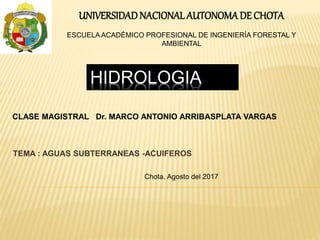 HIDROLOGIA
TEMA : AGUAS SUBTERRANEAS -ACUIFEROS
CLASE MAGISTRAL Dr. MARCO ANTONIO ARRIBASPLATA VARGAS
UNIVERSIDADNACIONALAUTONOMADE CHOTA
ESCUELA ACADÉMICO PROFESIONAL DE INGENIERÍA FORESTAL Y
AMBIENTAL
Chota, Agosto del 2017
 