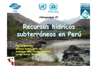 Hidrogeología IV



   Recursos hídricos
 subterráneos en Perú
Participantes:
Mendoza Rodas, Zoila Luz
Santayana Vela, Toribio Sebastián
Urrego García, Grover Ernesto


                                         20 al 24 de setiembre del 2010
                                                La Habana, Cuba
 