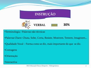 INSTRUÇÃO


                              VERBAL                                   30%
•Terminologia / Palavras não técnicas

•Palavras Chave: Chuta, Sobe, Corta, Resiste, Mostrem, Tentem, Imaginem,..

•Qualidade Vocal – Forma como se diz, mais importante do que se diz.

•Contagens

•Orientação

•Interactiva
                    ISCE Educação Física e Desporto - Hidroginástica         11
 