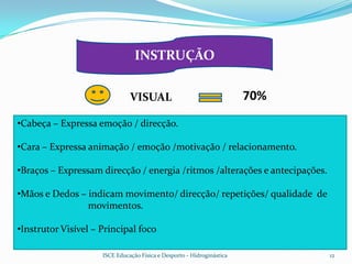 INSTRUÇÃO


                               VISUAL                                   70%
•Cabeça – Expressa emoção / direcção.

•Cara – Expressa animação / emoção /motivação / relacionamento.

•Braços – Expressam direcção / energia /ritmos /alterações e antecipações.

•Mãos e Dedos – indicam movimento/ direcção/ repetições/ qualidade de
                movimentos.

•Instrutor Visível – Principal foco

                     ISCE Educação Física e Desporto - Hidroginástica         12
 