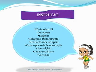 INSTRUÇÃO


        •MS simulam MI
           •Dar opções
             •Exagerar
   •Direcção e Deslocamento
   •Simulação com um apoio
•Variar o plano da demonstração
          •Usar colçhão
       •Cadeira ou Banco
            •Corrimão




  ISCE Educação Física e Desporto - Hidroginástica   14
 