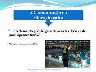 A Comunicação na
                          Hidroginástica


“ … é o elemento que lhe garante as aulas cheias e de
 participantes fiéis…”

( Manual de instrutores Les Mills)




                      ISCE Educação Física e Desporto - Hidroginástica   15
 