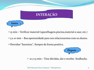 INTERAÇÃO

  Antes


• 15 min – Verificar material (aparelhagem,piscina,material a usar, etc.)

• 5 a 10 min – Boa oportunidade para nos relacionarmos com os alunos.

• Derrubar “barreiras”.. Sempre de forma positiva.

                                                                    Depois


                 • 10 a 15 min – Tirar dúvidas, dar e receber feedbacks.


                 ISCE Educação Física e Desporto - Hidroginástica            17
 