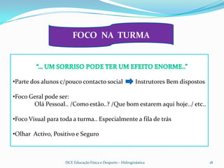 FOCO NA TURMA




•Parte dos alunos c/pouco contacto social                     Instrutores Bem dispostos

•Foco Geral pode ser:
       Olá Pessoal.. /Como estão..? /Que bom estarem aqui hoje../ etc..

•Foco Visual para toda a turma.. Especialmente a fila de trás

•Olhar Activo, Positivo e Seguro



                    ISCE Educação Física e Desporto - Hidroginástica                      18
 