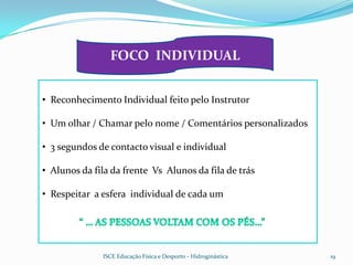 FOCO INDIVIDUAL


• Reconhecimento Individual feito pelo Instrutor

• Um olhar / Chamar pelo nome / Comentários personalizados

• 3 segundos de contacto visual e individual

• Alunos da fila da frente Vs Alunos da fila de trás

• Respeitar a esfera individual de cada um




              ISCE Educação Física e Desporto - Hidroginástica   19
 