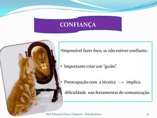CONFIANÇA



            •Impossível fazer foco, se não estiver confiante.


            • Importante criar um “guião”.


            • Preocupação com a técnica            implica

                dificuldade nas ferramentas de comunicação.



ISCE Educação Física e Desporto - Hidroginástica             20
 