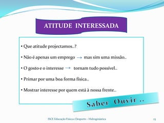 ATITUDE INTERESSADA


• Que atitude projectamos..?

• Não é apenas um emprego                  mas sim uma missão..

• O gosto e o interesse            tornam tudo possível..

• Primar por uma boa forma física..

• Mostrar interesse por quem está à nossa frente..




              ISCE Educação Física e Desporto - Hidroginástica    23
 