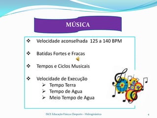 MÚSICA

   Velocidade aconselhada 125 a 140 BPM

   Batidas Fortes e Fracas

   Tempos e Ciclos Musicais

   Velocidade de Execução
       Tempo Terra
       Tempo de Agua
       Meio Tempo de Agua


        ISCE Educação Física e Desporto - Hidroginástica   4
 