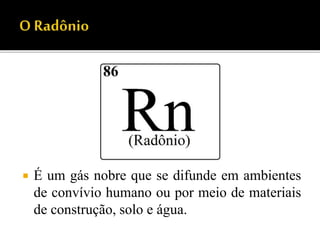  É um gás nobre que se difunde em ambientes
de convívio humano ou por meio de materiais
de construção, solo e água.
 