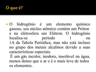  O hidrogênio é um elemento químico
gasoso, seu núcleo atômico contém um Próton
e na elétrosfera um Elétron. O hidrogênio
localiza-se período 1 ou
1A da Tabela Periódica, mas não está incluso
no grupo dos metais alcalinos devido a suas
características especiais.
É um gás incolor, inodoro, insolúvel na água,
menos denso que o ar e é o mais leve de todos
os elementos.
 