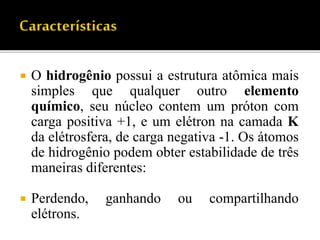  O hidrogênio possui a estrutura atômica mais
simples que qualquer outro elemento
químico, seu núcleo contem um próton com
carga positiva +1, e um elétron na camada K
da elétrosfera, de carga negativa -1. Os átomos
de hidrogênio podem obter estabilidade de três
maneiras diferentes:
 Perdendo, ganhando ou compartilhando
elétrons.
 