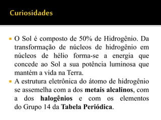  O Sol é composto de 50% de Hidrogênio. Da
transformação de núcleos de hidrogênio em
núcleos de hélio forma-se a energia que
concede ao Sol a sua potência luminosa que
mantém a vida na Terra.
 A estrutura eletrônica do átomo de hidrogênio
se assemelha com a dos metais alcalinos, com
a dos halogênios e com os elementos
do Grupo 14 da Tabela Periódica.
 
