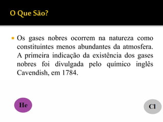  Os gases nobres ocorrem na natureza como
constituintes menos abundantes da atmosfera.
A primeira indicação da existência dos gases
nobres foi divulgada pelo químico inglês
Cavendish, em 1784.
 