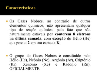  Os Gases Nobres, ao contrário de outros
elementos químicos, não apresentam qualquer
tipo de reação química, pelo fato que são
naturalmente estáveis por conterem 8 elétrons
na última camada, com exceção do Hélio (He)
que possui 2 em sua camada K.
 O grupo do Gases Nobres é constituído pelo
Hélio (He), Neônio (Ne), Árgônio (Ar), Críptônio
(Kr), Xenônio (Xe) e Radônio (Rn),
OFICIALMENTE.
 