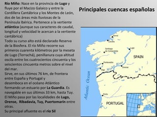 Principales cuencas españolas Río Miño : Nace en la provincia de  Lugo  y fluye por el Macizo Galaico y entre la Cordillera Cantábrica y los Montes de León, dos de las áreas más lluviosas de la Península Ibérica. Pertenece a la vertiente  atlántica  (aunque sus caracteres de caudal, longitud y velocidad le acercan a la vertiente cantábrica) Todo su curso alto está declarado Reserva de la Biosfera. El río Miño recorre sus primeros cuarenta kilómetros por la meseta de Lugo (Terrachá), penillanura cuya altitud oscila entre los cuatrocientos cincuenta y los seiscientos cincuenta metros sobre el nivel del mar. Sirve, en sus últimos 76 km, de frontera entre España y Portugal y  desemboca en el océano Atlántico formando un estuario por  La Guardia . Es navegable en sus últimos 33 km, hasta Tuy. El Miño pasa por las localidades de  Lugo, Orense,  Ribadavia, Tuy, Puertomarín  entre otras. Su principal afluente es el  río Sil 