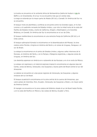 La tundra se encuentra en la vertiente ártica de Norteamérica (bahía de Hudson e isla de
Baffin) y en Groenlandia. En el sur no se encuentra más que en ciertas islas.
La taiga se extiende por la mayor parte de Alaska (EE UU) y Canadá. En América del Sur no
se encuentra.

El bosque mixto de planifolias y coníferas se encuentra entre los Grandes Lagos, el río San
Lorenzo y el cuadrante noroeste de Estados Unidos, y por otro la mitad norte de la costa del
Pacífico de Estados Unidos, (norte de California, Oregón y Washington) y la Columbia
Británica, en Canadá. En América del Sur lo encontramos en el sur de Chile.

El bosque mediterráneo lo encontramos en una estrecha franja de California (EE UU) y el
Chile central.

El bosque subtropical húmedo lo encontramos en la desembocadura del Misisipi, la zona
costera entre Florida y Virginia en América del Norte y en zonas de Uruguay, Paraguay y el
sur de Brasil.

La estepa la encontramos en el centro de Estados Unidos y algunos valles interiores de la
Rocosas, en América del Norte, y en la Pampa y Patagonia argentinas, y algunas zonas de
Uruguay, en América del Sur.

Los desiertos aparecen en América en a sotavento de las Rocosas y en el en norte de México.

La estepa con espinosos y el matorral espinoso tropical lo encontramos en algunas islas del
Caribe, zonas de Bolivia, Venezuela y las Guayanas y buena parte del Brasil central al sur del
Amazonas.

La sabana se encuentra en unas pocas regiones de Venezuela, las Guayanas y algunos
enclaves del sur de Brasil.

El bosque ecuatorial lo encontramos en la zona central de la cuenca del Amazonas, que
cubre países de Colombia, Perú, Ecuador, Venezuela, las Guayanas y Brasil, y la mayor parte
de América Central.

El manglar se encuentra en la zona costera del Atlántico desde el sur de Brasil hasta Florida,
y en la costa del Pacífico en México y las costas de Bolivia, Ecuador y Perú.
 